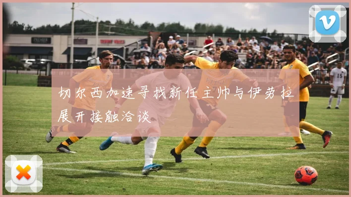 切尔西加速寻找新任主帅与伊劳拉展开接触洽谈