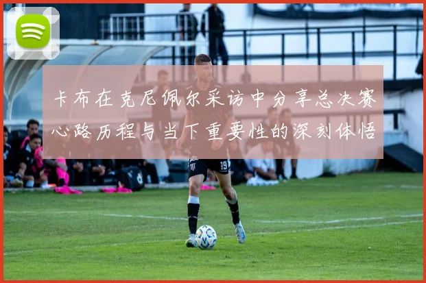 卡布在克尼佩尔采访中分享总决赛心路历程与当下重要性的深刻体悟