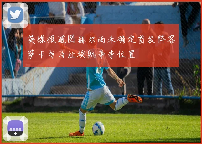 英媒报道图赫尔尚未确定首发阵容萨卡与马杜埃凯争夺位置