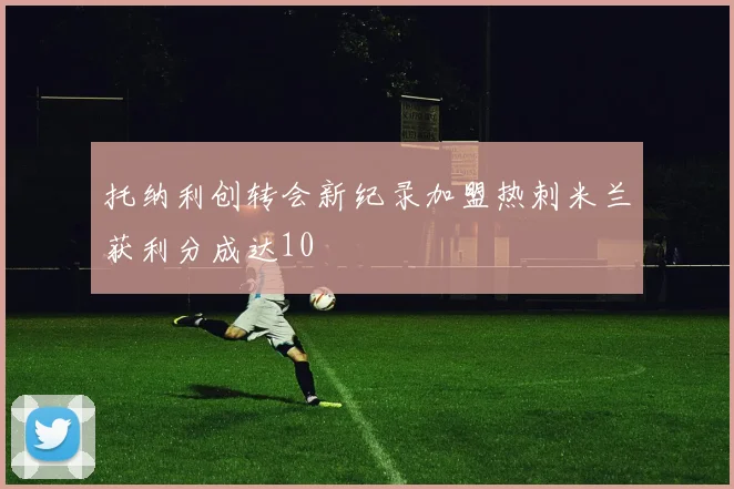 托纳利创转会新纪录加盟热刺米兰获利分成达10