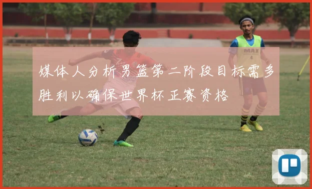 媒体人分析男篮第二阶段目标需多胜利以确保世界杯正赛资格