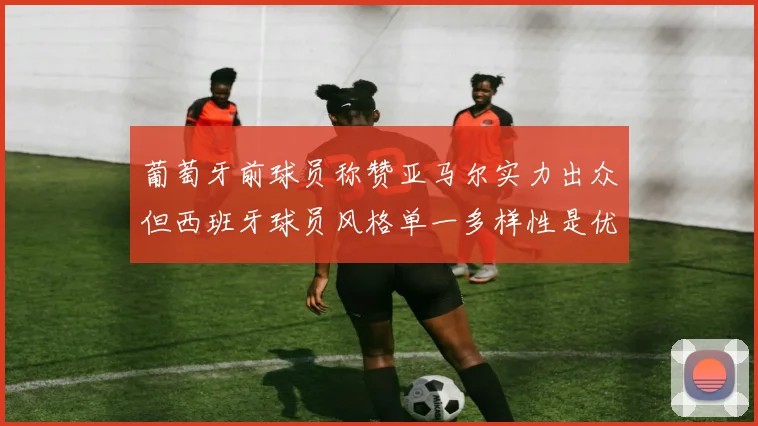 葡萄牙前球员称赞亚马尔实力出众但西班牙球员风格单一多样性是优势