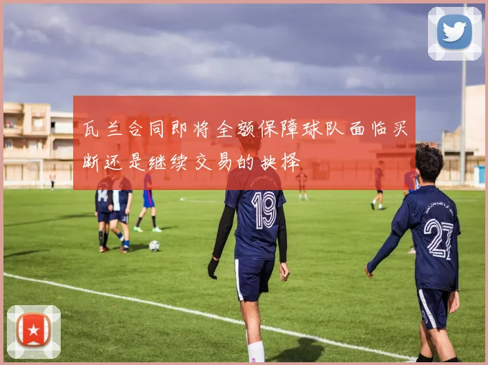 瓦兰合同即将全额保障球队面临买断还是继续交易的抉择