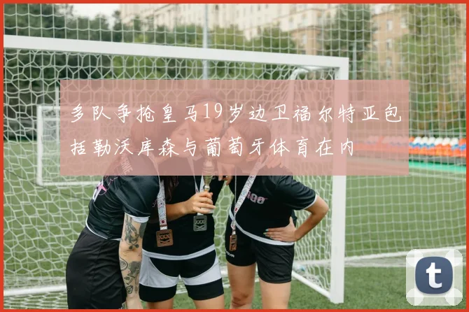 多队争抢皇马19岁边卫福尔特亚包括勒沃库森与葡萄牙体育在内