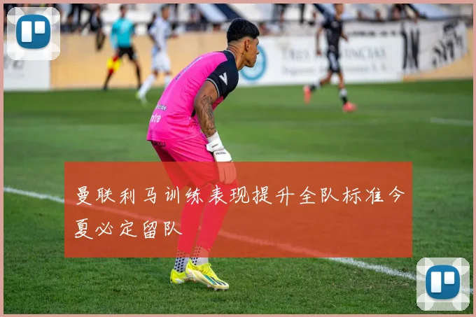 曼联利马训练表现提升全队标准今夏必定留队