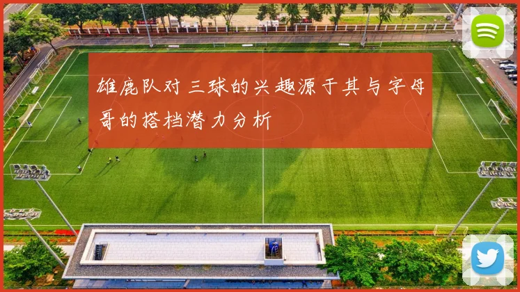 雄鹿队对三球的兴趣源于其与字母哥的搭档潜力分析