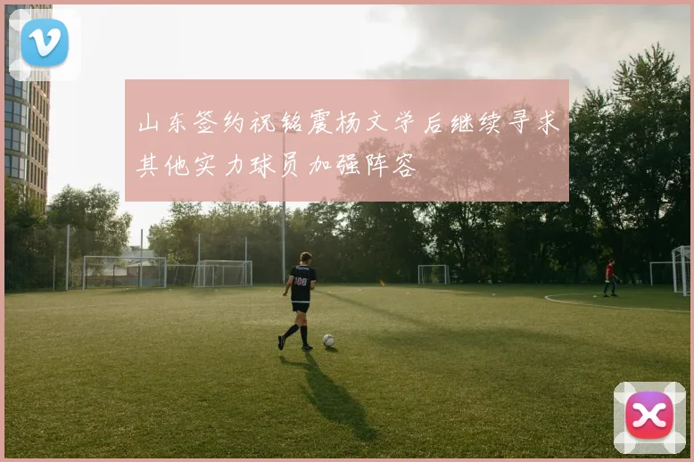 山东签约祝铭震杨文学后继续寻求其他实力球员加强阵容