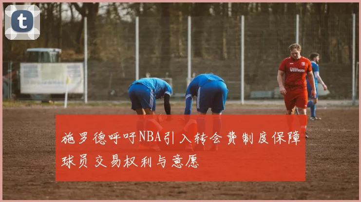 施罗德呼吁NBA引入转会费制度保障球员交易权利与意愿