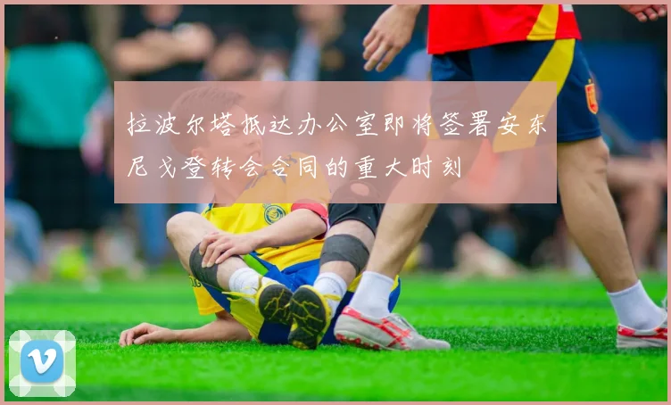 拉波尔塔抵达办公室即将签署安东尼戈登转会合同的重大时刻