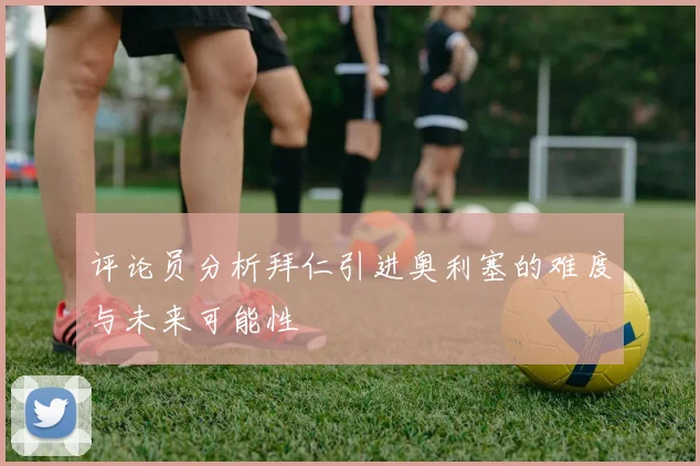 评论员分析拜仁引进奥利塞的难度与未来可能性