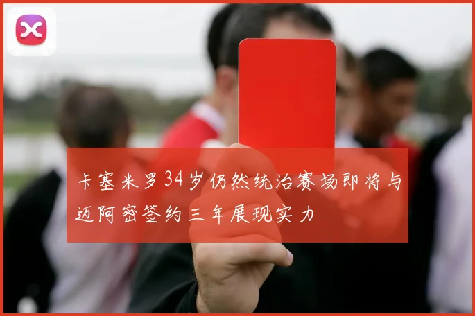 卡塞米罗34岁仍然统治赛场即将与迈阿密签约三年展现实力