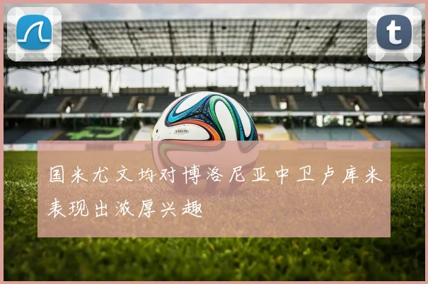 国米尤文均对博洛尼亚中卫卢库米表现出浓厚兴趣