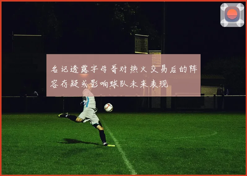 名记透露字母哥对热火交易后的阵容存疑或影响球队未来表现
