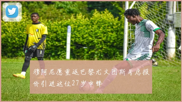穆阿尼愿重返巴黎尤文图斯考虑报价引进这位27岁中锋