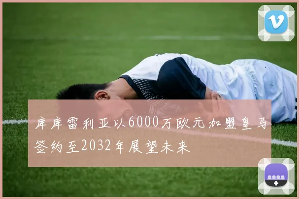 库库雷利亚以6000万欧元加盟皇马签约至2032年展望未来