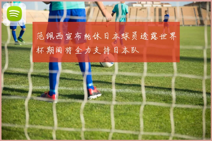 范佩西宣布轮休日本球员透露世界杯期间将全力支持日本队