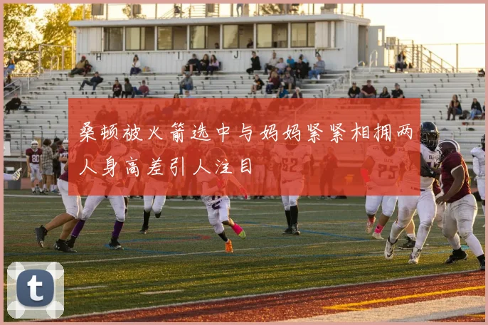 桑顿被火箭选中与妈妈紧紧相拥两人身高差引人注目
