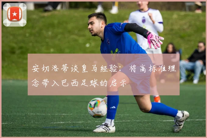 安切洛蒂谈皇马经验：将高标准理念带入巴西足球的启示