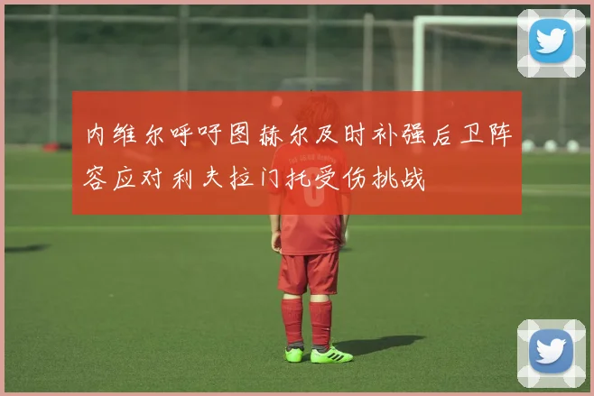 内维尔呼吁图赫尔及时补强后卫阵容应对利夫拉门托受伤挑战
