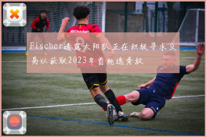 Fischer透露太阳队正在积极寻求交易以获取2023年首轮选秀权