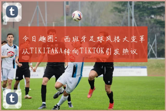 今日趣图：西班牙足球风格大变革从TIKITAKA转向TIKTOK引发热议