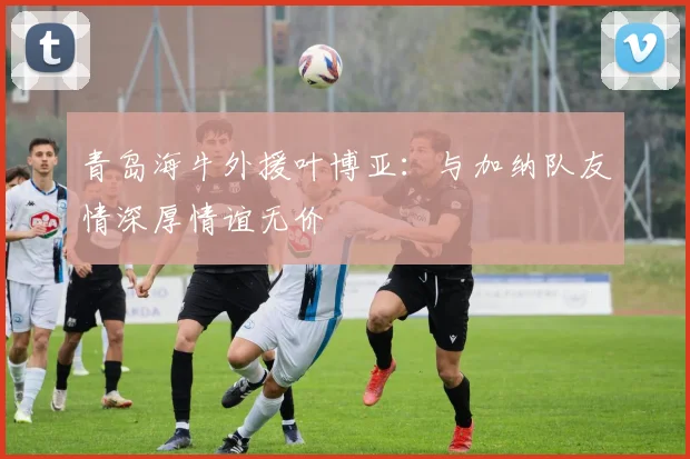 青岛海牛外援叶博亚：与加纳队友情深厚情谊无价